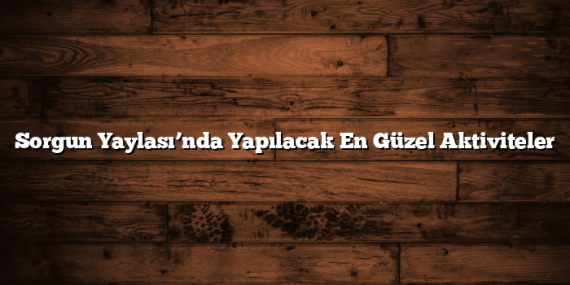 Sorgun Yaylası’nda Yapılacak En Güzel Aktiviteler