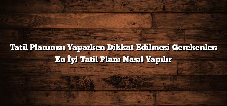 Tatil Planınızı Yaparken Dikkat Edilmesi Gerekenler: En İyi Tatil Planı Nasıl Yapılır
