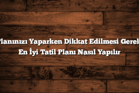 Tatil Planınızı Yaparken Dikkat Edilmesi Gerekenler: En İyi Tatil Planı Nasıl Yapılır