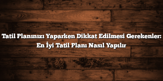 Tatil Planınızı Yaparken Dikkat Edilmesi Gerekenler: En İyi Tatil Planı Nasıl Yapılır