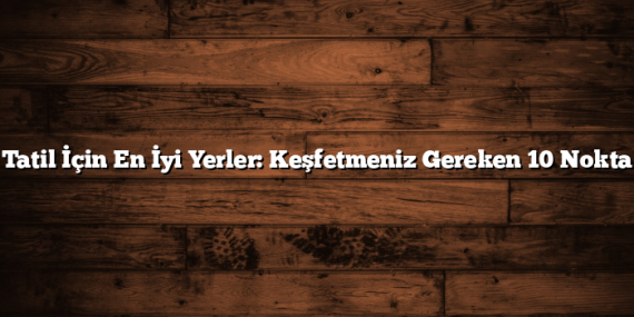 Tatil İçin En İyi Yerler: Keşfetmeniz Gereken 10 Nokta