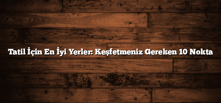 Tatil İçin En İyi Yerler: Keşfetmeniz Gereken 10 Nokta