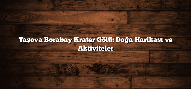 Taşova Borabay Krater Gölü: Doğa Harikası ve Aktiviteler