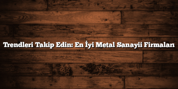 Trendleri Takip Edin: En İyi Metal Sanayii Firmaları