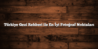 Türkiye Gezi Rehberi ile En İyi Fotoğraf Noktaları