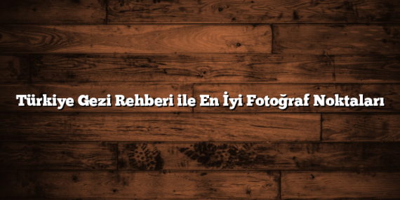 Türkiye Gezi Rehberi ile En İyi Fotoğraf Noktaları