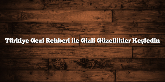 Türkiye Gezi Rehberi ile Gizli Güzellikler Keşfedin