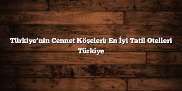 Türkiye’nin Cennet Köşeleri: En İyi Tatil Otelleri Türkiye