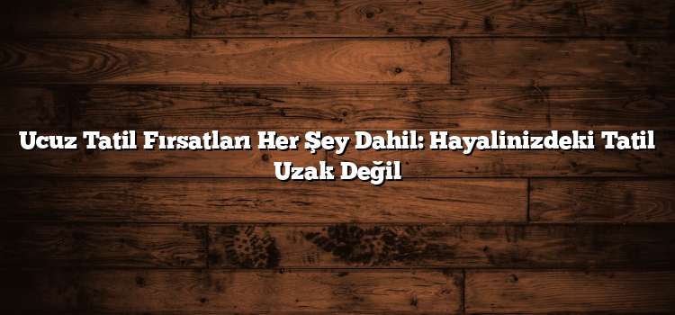Ucuz Tatil Fırsatları Her Şey Dahil: Hayalinizdeki Tatil Uzak Değil
