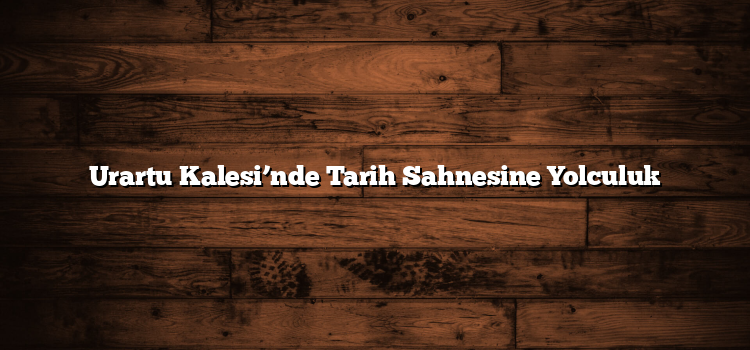 Urartu Kalesi’nde Tarih Sahnesine Yolculuk