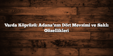 Varda Köprüsü: Adana’nın Dört Mevsimi ve Saklı Güzellikleri