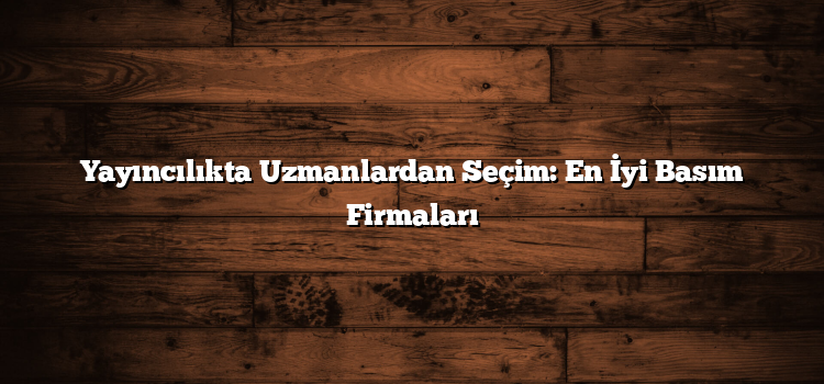 Yayıncılıkta Uzmanlardan Seçim: En İyi Basım Firmaları
