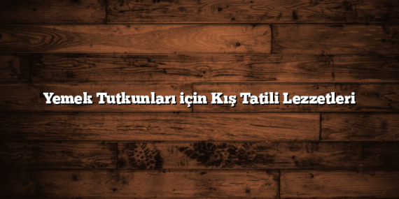 Yemek Tutkunları için Kış Tatili Lezzetleri