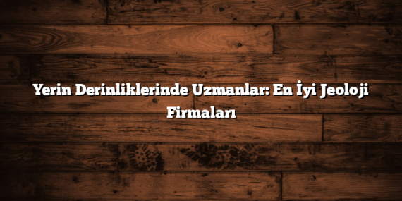 Yerin Derinliklerinde Uzmanlar: En İyi Jeoloji Firmaları