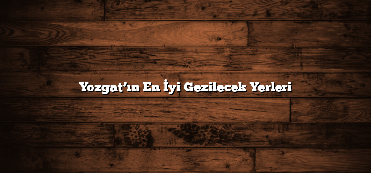 Yozgat’ın En İyi Gezilecek Yerleri