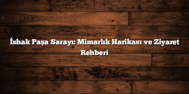 İshak Paşa Sarayı: Mimarlık Harikası ve Ziyaret Rehberi