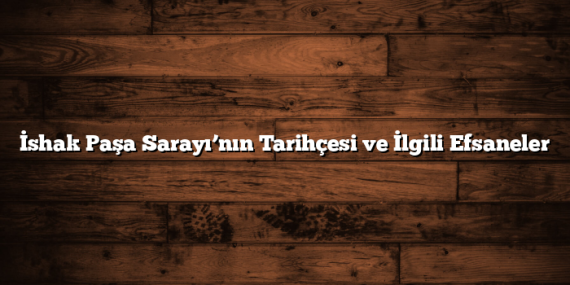 İshak Paşa Sarayı’nın Tarihçesi ve İlgili Efsaneler