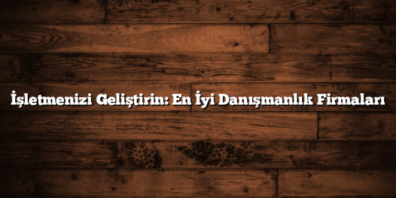 İşletmenizi Geliştirin: En İyi Danışmanlık Firmaları