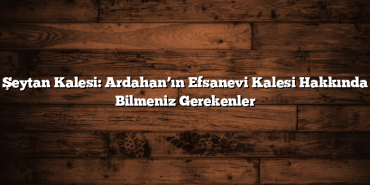 Şeytan Kalesi: Ardahan’ın Efsanevi Kalesi Hakkında Bilmeniz Gerekenler