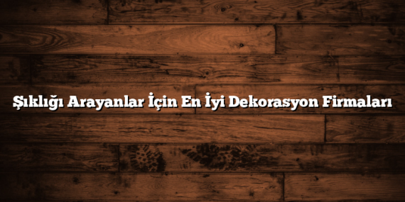 Şıklığı Arayanlar İçin En İyi Dekorasyon Firmaları