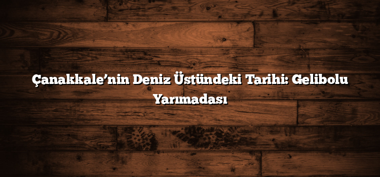 Çanakkale’nin Deniz Üstündeki Tarihi: Gelibolu Yarımadası