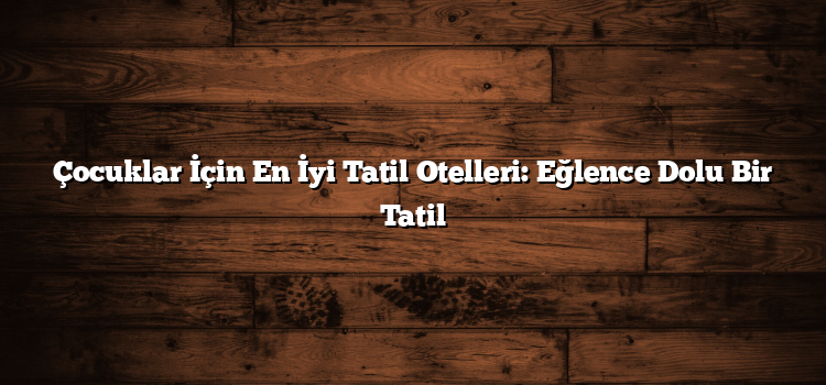 Çocuklar İçin En İyi Tatil Otelleri: Eğlence Dolu Bir Tatil
