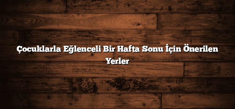 Çocuklarla Eğlenceli Bir Hafta Sonu İçin Önerilen Yerler