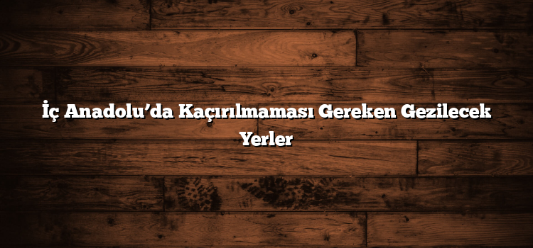 İç Anadolu’da Kaçırılmaması Gereken Gezilecek Yerler