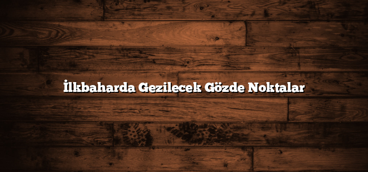 İlkbaharda Gezilecek Gözde Noktalar