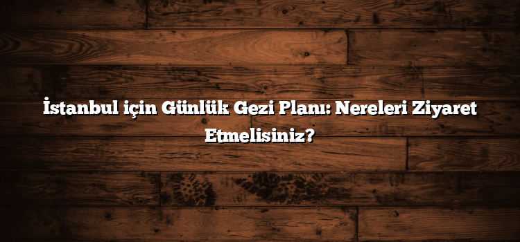 İstanbul için Günlük Gezi Planı: Nereleri Ziyaret Etmelisiniz?