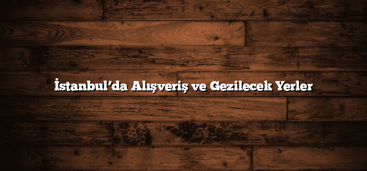 İstanbul’da Alışveriş ve Gezilecek Yerler