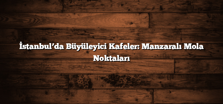 İstanbul’da Büyüleyici Kafeler: Manzaralı Mola Noktaları
