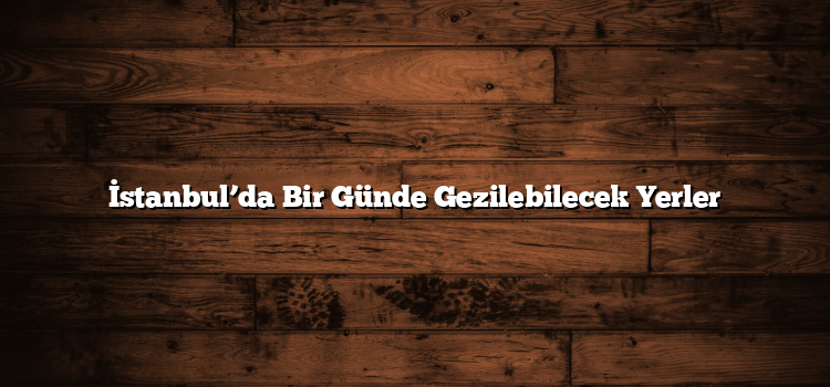 İstanbul’da Bir Günde Gezilebilecek Yerler