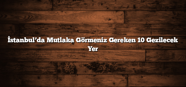 İstanbul’da Mutlaka Görmeniz Gereken 10 Gezilecek Yer
