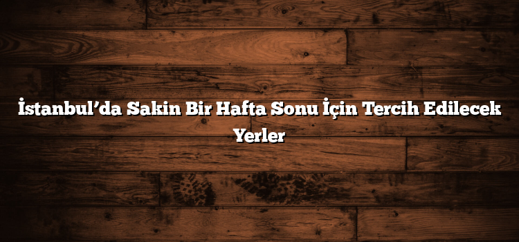 İstanbul’da Sakin Bir Hafta Sonu İçin Tercih Edilecek Yerler
