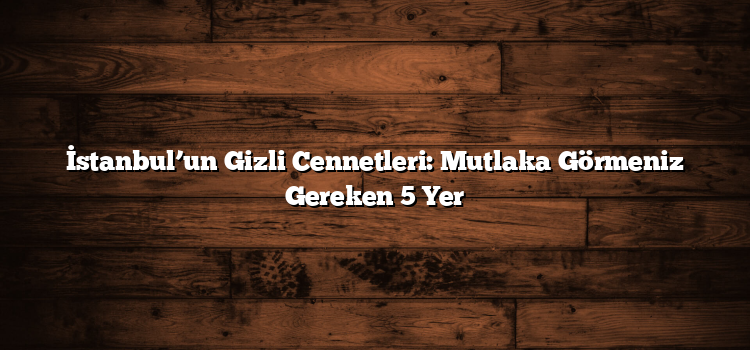 İstanbul’un Gizli Cennetleri: Mutlaka Görmeniz Gereken 5 Yer