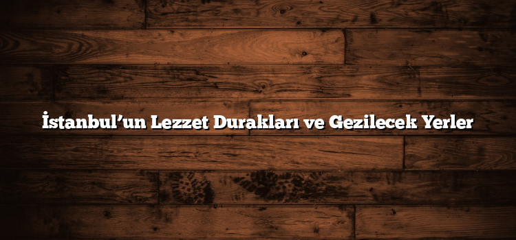 İstanbul’un Lezzet Durakları ve Gezilecek Yerler