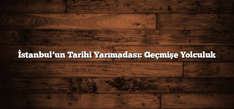 İstanbul’un Tarihi Yarımadası: Geçmişe Yolculuk