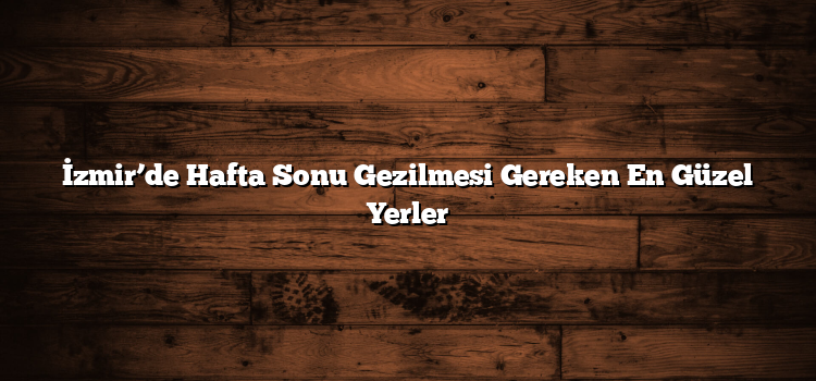İzmir’de Hafta Sonu Gezilmesi Gereken En Güzel Yerler