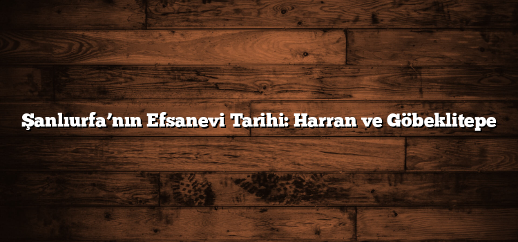 Şanlıurfa’nın Efsanevi Tarihi: Harran ve Göbeklitepe