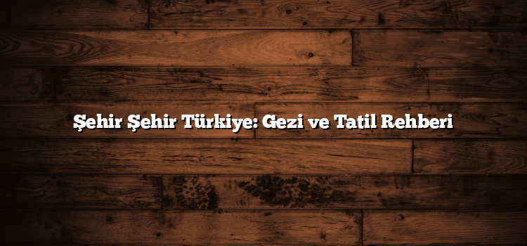 Şehir Şehir Türkiye: Gezi ve Tatil Rehberi