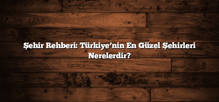 Şehir Rehberi: Türkiye’nin En Güzel Şehirleri Nerelerdir?