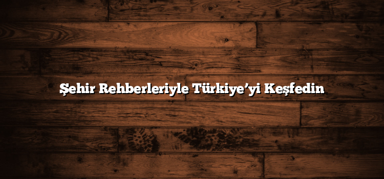Şehir Rehberleriyle Türkiye’yi Keşfedin