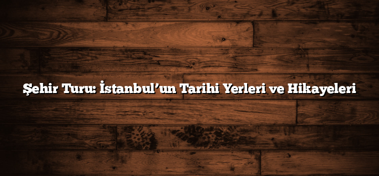Şehir Turu: İstanbul’un Tarihi Yerleri ve Hikayeleri