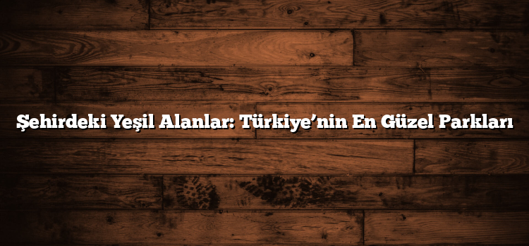 Şehirdeki Yeşil Alanlar: Türkiye’nin En Güzel Parkları