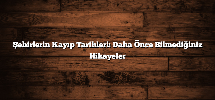 Şehirlerin Kayıp Tarihleri: Daha Önce Bilmediğiniz Hikayeler