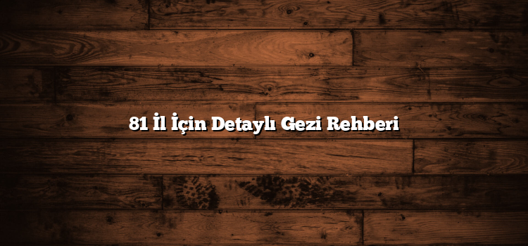 81 İl İçin Detaylı Gezi Rehberi