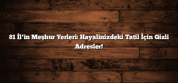 81 İl’in Meşhur Yerleri: Hayalinizdeki Tatil İçin Gizli Adresler!