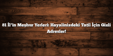 81 İl’in Meşhur Yerleri: Hayalinizdeki Tatil İçin Gizli Adresler!