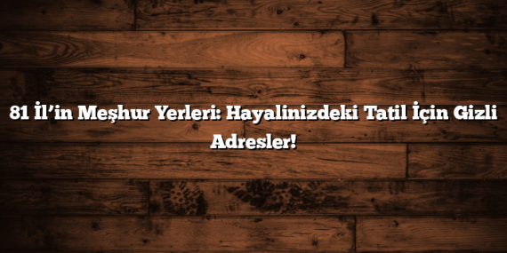 81 İl’in Meşhur Yerleri: Hayalinizdeki Tatil İçin Gizli Adresler!